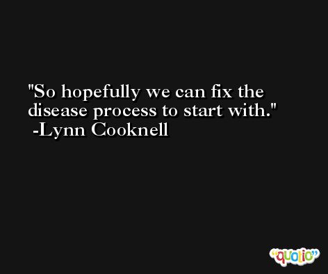So hopefully we can fix the disease process to start with. -Lynn Cooknell