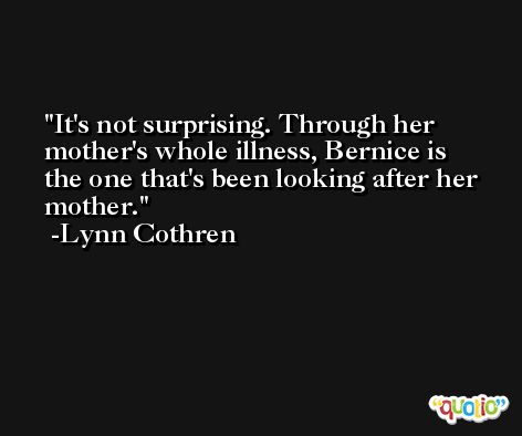 It's not surprising. Through her mother's whole illness, Bernice is the one that's been looking after her mother. -Lynn Cothren
