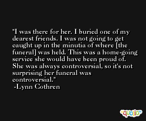I was there for her. I buried one of my dearest friends. I was not going to get caught up in the minutia of where [the funeral] was held. This was a home-going service she would have been proud of. She was always controversial, so it's not surprising her funeral was controversial. -Lynn Cothren