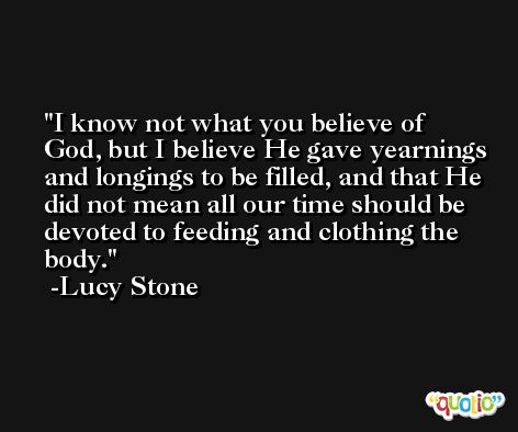I know not what you believe of God, but I believe He gave yearnings and longings to be filled, and that He did not mean all our time should be devoted to feeding and clothing the body. -Lucy Stone