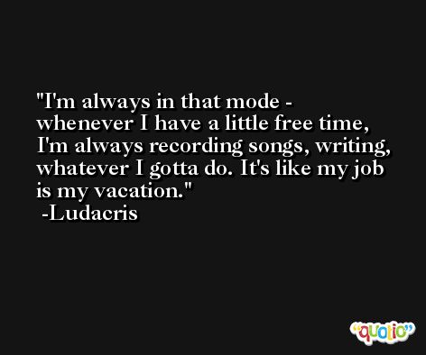 I'm always in that mode - whenever I have a little free time, I'm always recording songs, writing, whatever I gotta do. It's like my job is my vacation. -Ludacris