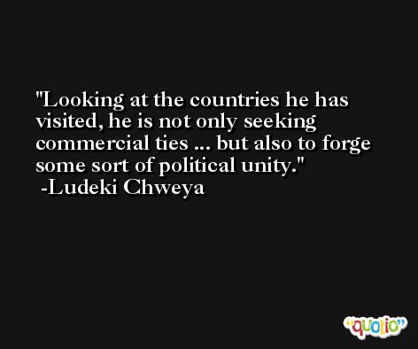 Looking at the countries he has visited, he is not only seeking commercial ties ... but also to forge some sort of political unity. -Ludeki Chweya
