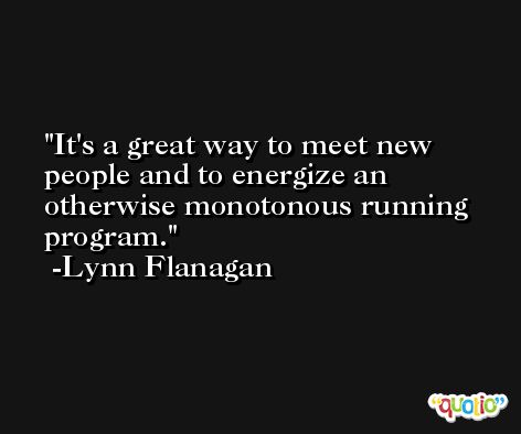 It's a great way to meet new people and to energize an otherwise monotonous running program. -Lynn Flanagan