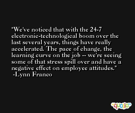 We've noticed that with the 24-7 electronic-technological boom over the last several years, things have really accelerated. The pace of change, the learning curve on the job -- we're seeing some of that stress spill over and have a negative effect on employee attitudes. -Lynn Franco
