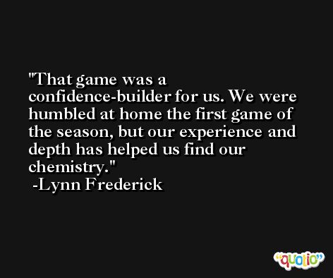 That game was a confidence-builder for us. We were humbled at home the first game of the season, but our experience and depth has helped us find our chemistry. -Lynn Frederick