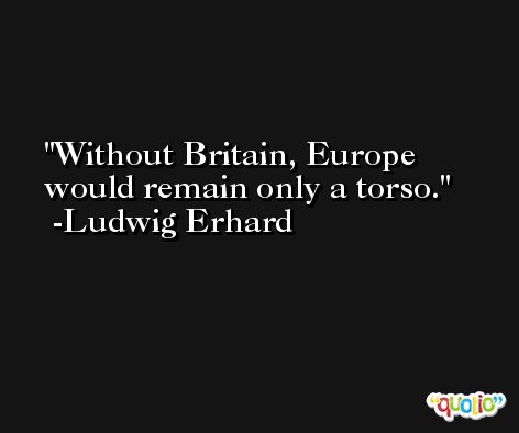 Without Britain, Europe would remain only a torso. -Ludwig Erhard