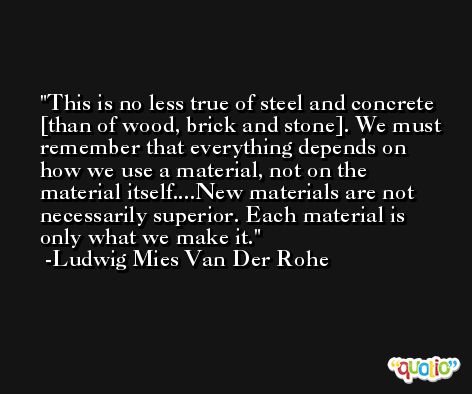 This is no less true of steel and concrete [than of wood, brick and stone]. We must remember that everything depends on how we use a material, not on the material itself....New materials are not necessarily superior. Each material is only what we make it. -Ludwig Mies Van Der Rohe