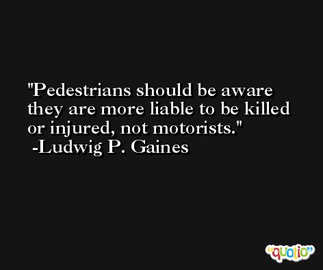 Pedestrians should be aware they are more liable to be killed or injured, not motorists. -Ludwig P. Gaines