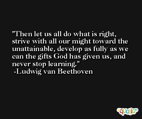 Then let us all do what is right, strive with all our might toward the unattainable, develop as fully as we can the gifts God has given us, and never stop learning. -Ludwig van Beethoven