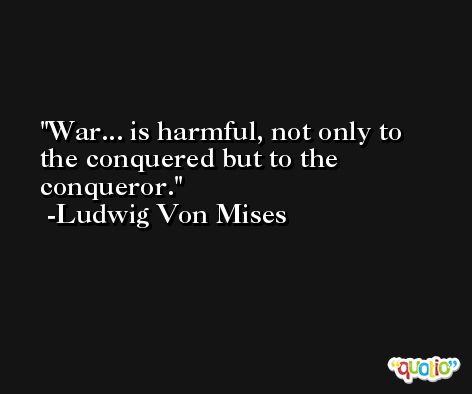 War... is harmful, not only to the conquered but to the conqueror. -Ludwig Von Mises