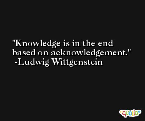 Knowledge is in the end based on acknowledgement. -Ludwig Wittgenstein