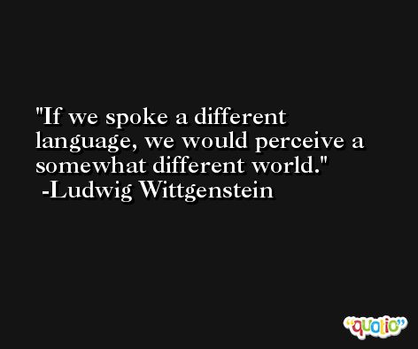 If we spoke a different language, we would perceive a somewhat different world. -Ludwig Wittgenstein