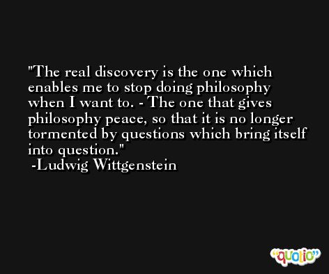 The real discovery is the one which enables me to stop doing philosophy when I want to. - The one that gives philosophy peace, so that it is no longer tormented by questions which bring itself into question. -Ludwig Wittgenstein