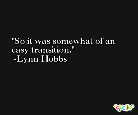 So it was somewhat of an easy transition. -Lynn Hobbs