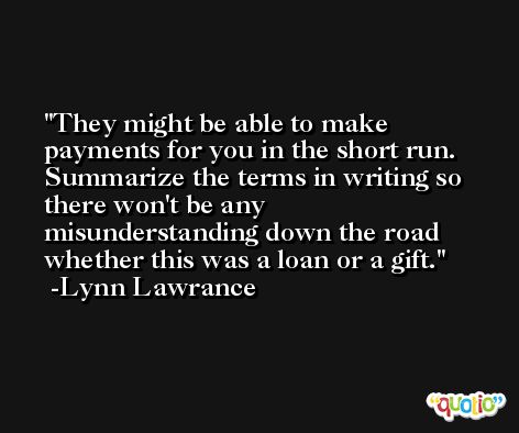 They might be able to make payments for you in the short run. Summarize the terms in writing so there won't be any misunderstanding down the road whether this was a loan or a gift. -Lynn Lawrance