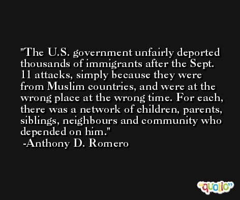 The U.S. government unfairly deported thousands of immigrants after the Sept. 11 attacks, simply because they were from Muslim countries, and were at the wrong place at the wrong time. For each, there was a network of children, parents, siblings, neighbours and community who depended on him. -Anthony D. Romero