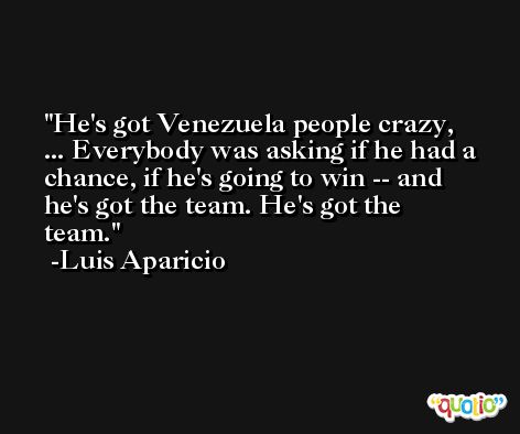 He's got Venezuela people crazy, ... Everybody was asking if he had a chance, if he's going to win -- and he's got the team. He's got the team. -Luis Aparicio