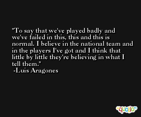 To say that we've played badly and we've failed in this, this and this is normal. I believe in the national team and in the players I've got and I think that little by little they're believing in what I tell them. -Luis Aragones