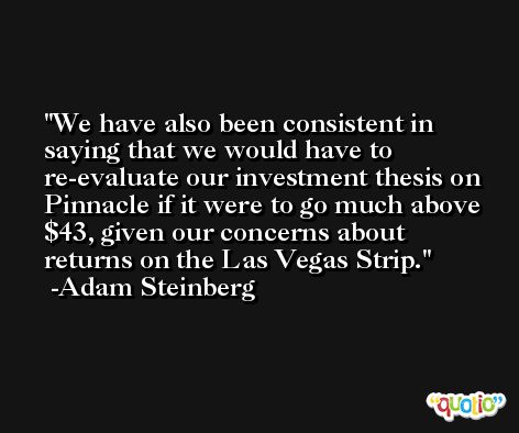 We have also been consistent in saying that we would have to re-evaluate our investment thesis on Pinnacle if it were to go much above $43, given our concerns about returns on the Las Vegas Strip. -Adam Steinberg