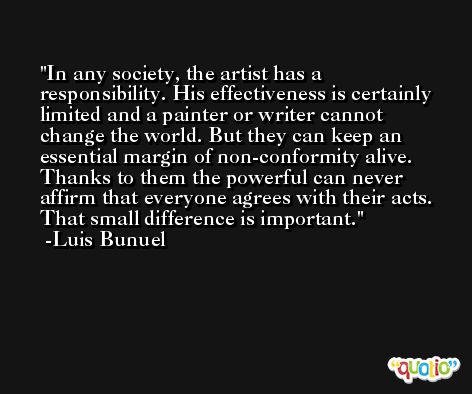 In any society, the artist has a responsibility. His effectiveness is certainly limited and a painter or writer cannot change the world. But they can keep an essential margin of non-conformity alive. Thanks to them the powerful can never affirm that everyone agrees with their acts. That small difference is important. -Luis Bunuel
