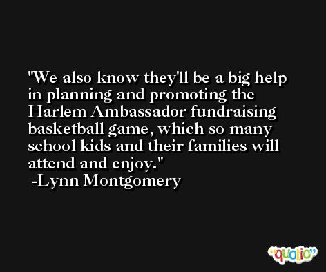 We also know they'll be a big help in planning and promoting the Harlem Ambassador fundraising basketball game, which so many school kids and their families will attend and enjoy. -Lynn Montgomery