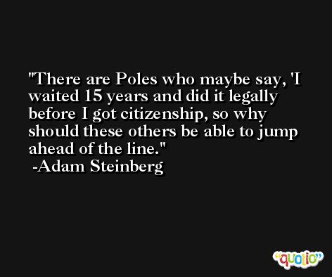 There are Poles who maybe say, 'I waited 15 years and did it legally before I got citizenship, so why should these others be able to jump ahead of the line. -Adam Steinberg