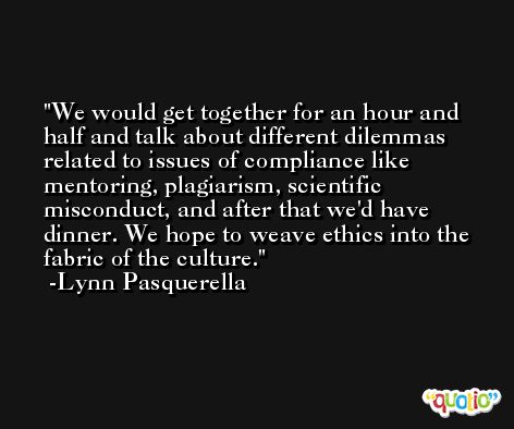 We would get together for an hour and half and talk about different dilemmas related to issues of compliance like mentoring, plagiarism, scientific misconduct, and after that we'd have dinner. We hope to weave ethics into the fabric of the culture. -Lynn Pasquerella