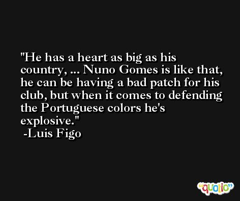 He has a heart as big as his country, ... Nuno Gomes is like that, he can be having a bad patch for his club, but when it comes to defending the Portuguese colors he's explosive. -Luis Figo