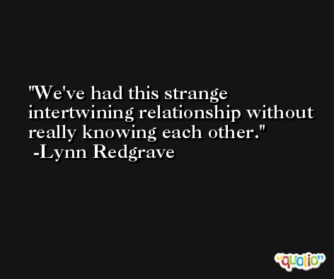 We've had this strange intertwining relationship without really knowing each other. -Lynn Redgrave