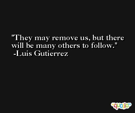 They may remove us, but there will be many others to follow. -Luis Gutierrez