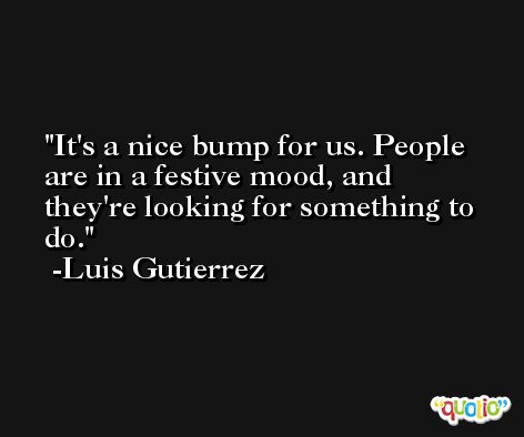 It's a nice bump for us. People are in a festive mood, and they're looking for something to do. -Luis Gutierrez