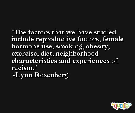 The factors that we have studied include reproductive factors, female hormone use, smoking, obesity, exercise, diet, neighborhood characteristics and experiences of racism. -Lynn Rosenberg