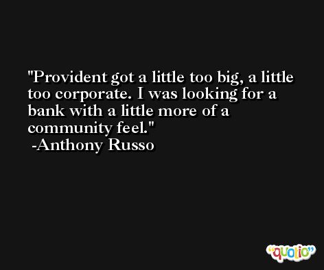Provident got a little too big, a little too corporate. I was looking for a bank with a little more of a community feel. -Anthony Russo
