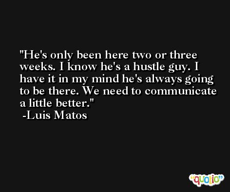 He's only been here two or three weeks. I know he's a hustle guy. I have it in my mind he's always going to be there. We need to communicate a little better. -Luis Matos