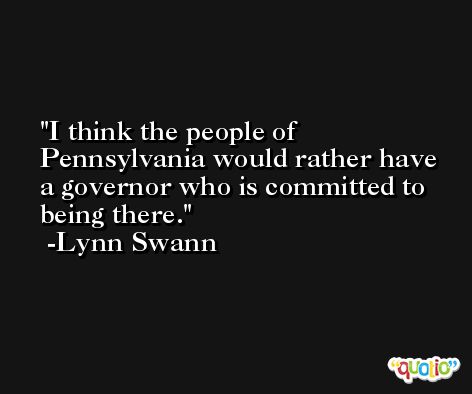 I think the people of Pennsylvania would rather have a governor who is committed to being there. -Lynn Swann