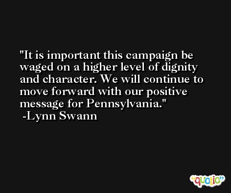 It is important this campaign be waged on a higher level of dignity and character. We will continue to move forward with our positive message for Pennsylvania. -Lynn Swann