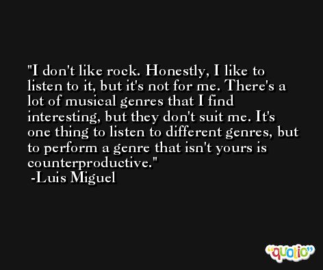I don't like rock. Honestly, I like to listen to it, but it's not for me. There's a lot of musical genres that I find interesting, but they don't suit me. It's one thing to listen to different genres, but to perform a genre that isn't yours is counterproductive. -Luis Miguel