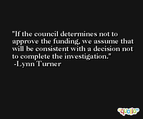 If the council determines not to approve the funding, we assume that will be consistent with a decision not to complete the investigation. -Lynn Turner