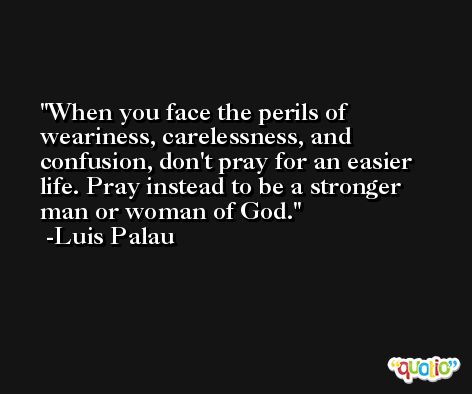 When you face the perils of weariness, carelessness, and confusion, don't pray for an easier life. Pray instead to be a stronger man or woman of God. -Luis Palau