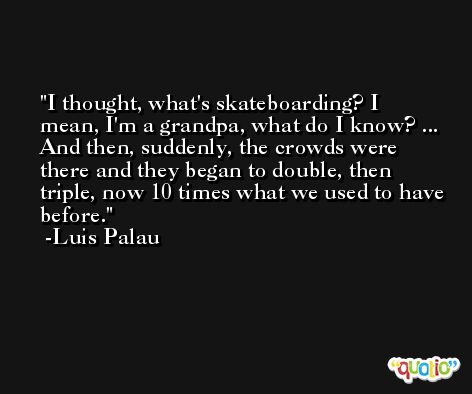 I thought, what's skateboarding? I mean, I'm a grandpa, what do I know? ... And then, suddenly, the crowds were there and they began to double, then triple, now 10 times what we used to have before. -Luis Palau