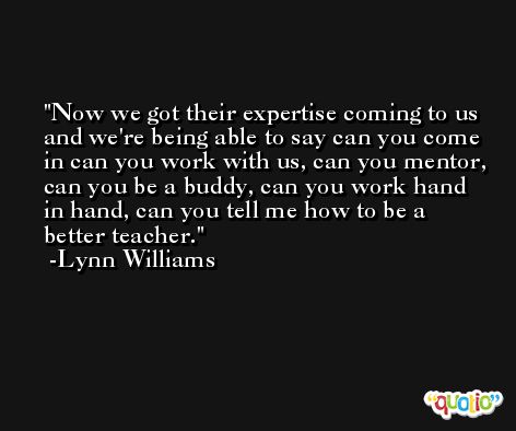 Now we got their expertise coming to us and we're being able to say can you come in can you work with us, can you mentor, can you be a buddy, can you work hand in hand, can you tell me how to be a better teacher. -Lynn Williams
