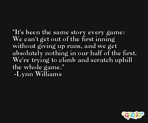 It's been the same story every game: We can't get out of the first inning without giving up runs, and we get absolutely nothing in our half of the first. We're trying to climb and scratch uphill the whole game. -Lynn Williams