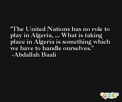 The United Nations has no role to play in Algeria, ... What is taking place in Algeria is something which we have to handle ourselves. -Abdallah Baali