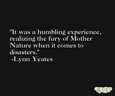 It was a humbling experience, realizing the fury of Mother Nature when it comes to disasters. -Lynn Yeates