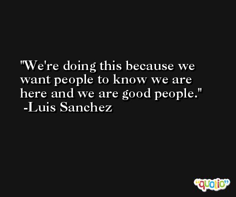 We're doing this because we want people to know we are here and we are good people. -Luis Sanchez