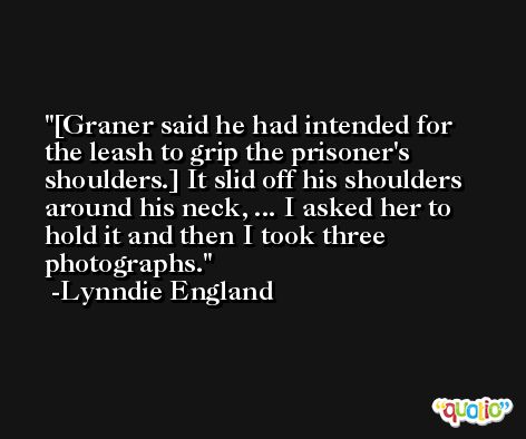[Graner said he had intended for the leash to grip the prisoner's shoulders.] It slid off his shoulders around his neck, ... I asked her to hold it and then I took three photographs. -Lynndie England