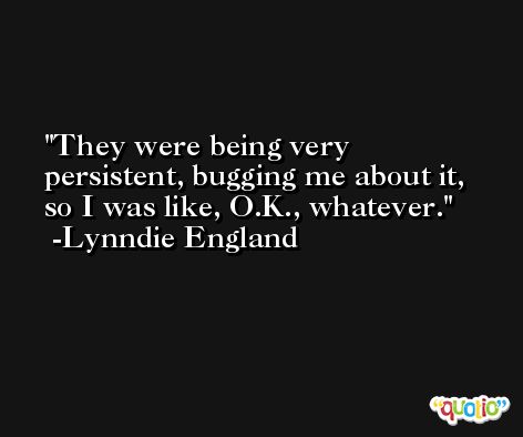 They were being very persistent, bugging me about it, so I was like, O.K., whatever. -Lynndie England
