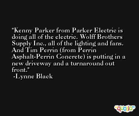 Kenny Parker from Parker Electric is doing all of the electric. Wolff Brothers Supply Inc., all of the lighting and fans. And Tim Perrin (from Perrin Asphalt-Perrin Concrete) is putting in a new driveway and a turnaround out front. -Lynne Black