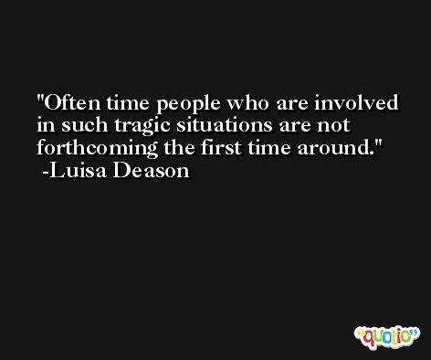 Often time people who are involved in such tragic situations are not forthcoming the first time around. -Luisa Deason