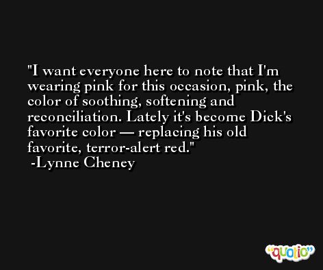 I want everyone here to note that I'm wearing pink for this occasion, pink, the color of soothing, softening and reconciliation. Lately it's become Dick's favorite color — replacing his old favorite, terror-alert red. -Lynne Cheney